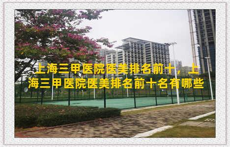 上海三甲医院医美排名前十，上海三甲医院医美排名前十名有哪些