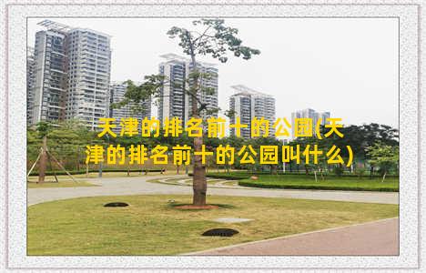 天津的排名前十的公园(天津的排名前十的公园叫什么)