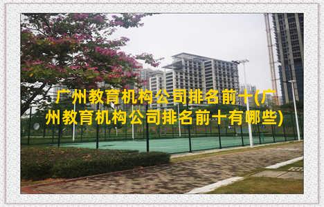 广州教育机构公司排名前十(广州教育机构公司排名前十有哪些)